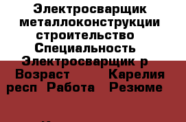 Электросварщик металлоконструкции,строительство › Специальность ­ Электросварщик5р › Возраст ­ 43 - Карелия респ. Работа » Резюме   . Карелия респ.